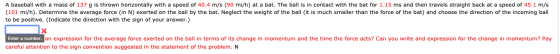 A baseball with a mass of 137 g is thrown horizontally with a speed of 40.4 m/s (90 mi/h) at a bat. The ball is in contact wi