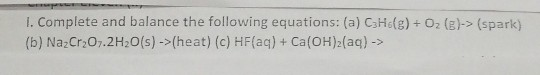 1. Complete and balance the following equations: (a) C3H (g) + O2(E)-> (spark) (b) NazCr2O7.2H2O(s) ->(heat) (c) HF(aq) + Ca(