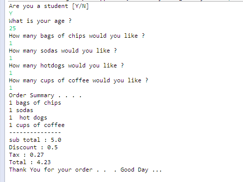Are you a student [Y/N] What is your age 25 How many bags of chips would you like ? How many sodas would you like? How many hotdogs would you like ? How many cups of coffee would you like ? Order Summary... . 1 bags of chips 1 sodas 1 hot dogs 1 cups of coffee sub total 5.0 Discount 0.5 Tax: 0.27 Total 4.23 Thank You for your order . .. Good Day ..