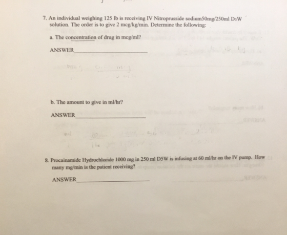 7. An individual weighing 125 lb is receiving IV Nitroprusside sodium50mg/250ml DsW solution. The order is to give 2 mcg/kg/min. Determine the following: a. The concentration of drug in mcg/ml? ANSWER b. The amount to give in m/hr? ANSWER 8. Procainamide Hydrochloride 1000 mg in 250 ml DSW is infusing at 60 mal/hr on the IV pump. How many mg/min is the patient receiving? ANSWER_