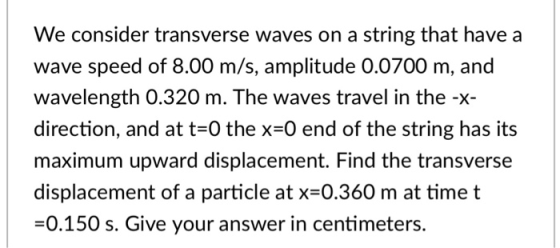 We consider transverse waves on a string that have a wave speed of 8.00 m/s, amplitude 0.0700 m, and wavelength 0.320 m. The waves travel in the -x- direction, and at t=0 the x=0 end of the string has its maximum upward displacement. Find the transverse displacement of a particle at x=0.360 m at time t -0.150 s. Give your answer in centimeters.