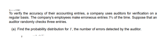 To verify the accuracy of their accounting entries, a company uses auditors for verification on a regular basis. The companys employees make erroneous entries 5% of the time. Suppose that an auditor randomly checks three entries. (a) Find the probability distribution for Y, the number of errors detected by the auditor