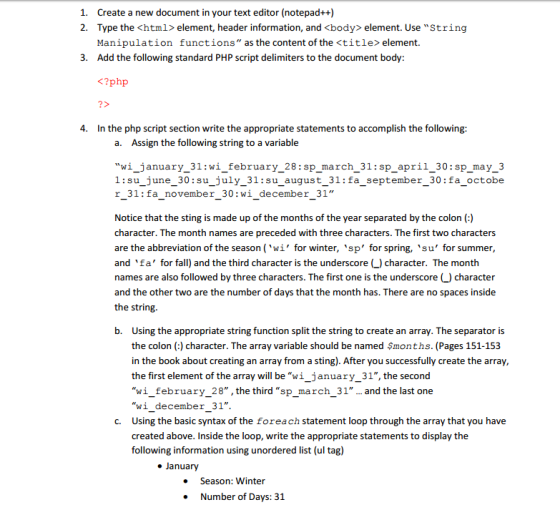 1. Create a new document in your text editor (notepad++) 2. Type the <html element, header information, and <body element. Use String Manipulation functions as the content of the <title element 3. Add the following standard PHP script delimiters to the document body: ?php 4. In the php script section write the appropriate statements to accomplish the following: a. Assign the following string to a variable wi january 31 wi february 28 sp march 31:sp apri l 30 sp may 3 1:su june 30 su july 31: su august 31: fa september 30 fa octobe r 31: fa november 30 wi december 31 Notice that the sting is made up of the months of the year separated by the colon character. The month names are preceded with three characters. The first two characters are the abbreviation of the season wi for winter sp for spring, su for summer and fa for fall) and the third character is the underscore C) character. The month names are also followed by three characters. The first one is the underscore L) character and the other two are the number of days that the month has. There are no spaces inside the string b. Using the appropriate string function split the string to create an array. The separator is the colon character. The array variable should be named $months. (Pages 151-153 in the book about creating an array from a sting). After you successfully create the array, the first element of the array will be wi january 31, the second wi february 28 the third sp march 31 and the last one wi december 31. c. Using the basic syntax of the foreach statement loop through the array that you have created above. Inside the loop, write the appropriate statements to display the following information using unordered list (ul tag) January Season: Winter Number of Days: 3