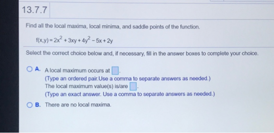 13.7.7 Find all the local maxima, local minima, and saddle points of the function. f(x,y) = 2x² + 3xy + 4y? – 5x + 2y Select