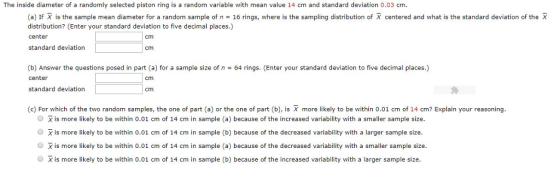 The inside diameter of a randomly selected piston ring is a random variable with mean value 14 cm and standard deviation 0.03 cm (a) If X is the sample mean diameter for a random sample of n 16 rings, where is the sampling distribution of X centered and what is the standard deviation of the X distribution? (Enter your standard deviation to five decimal places.) center standard deviation cm cm (b) Answer the questions posed in part (a) for a sample size of n = 64 rings. (Enter your standard deviation to five decimal places.) center standard deviation cm cm (c) For which of the two random samples, the one of part (a) or the one of part (b), is X more likely to be within 0.01 cm of 14 cm? Explain your reasoning O X is more likely to be within 0.01 cm of 14 cm in sample (a) because of the increased variability with a smaller sample size O X is more likely to be within 0.01 cm of 14 cm in sample (b) because of the decreased variability with a larger sample size O X is more likely to be within 0.01 cm of 14 cm in sample (a) because of the decreased variability with a smaller sample size. O X is more likely to be within 0.01 cm of 14 cm in sample (b) because of the increased variability with a larger sample size