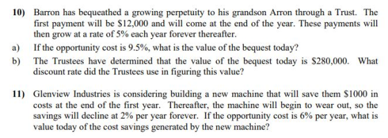 10) Barron has bequeathed a growing perpetuity to his grandson Arron through a Trust. The first payment will be S12,000 and will come at the end of the year. These payments will then grow at a rate of 5% each year forever thereafter. If the opportunity cost is 9.5%, what is the value of the bequest today? The Trustees have determined that the value of the bequest today is S280,000. discount rate did the Trustees use in figuring this value? a) b) What 11) Glenview Industries is considering building a new machine that will save them $1000 in costs at the end of the first year. Thereafter, the machine will begin to wear out, so the savings will decline at 2% per year forever. If the opportunity cost is 6% per year, what is value today of the cost savings generated by the new machine?