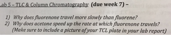 Lab 5-TLC & Column Chromatography (due week 70 1) Why does fluorenone travel more slowly than fluorene? 2) Why does acetone speed up the rate at which fluorenone travels? (Make sure to include a picture of your TCL plate in your lab report
