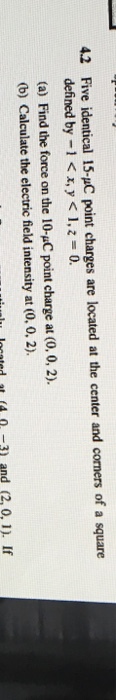 4.2 Five identical 15-uC point charges are located at the center and corners of a square defined by -1 <x,y <1, 0. (a) Find the force on the 10-uC point charge at (0, 0, 2). (b) Calculate the electric field intensity at (0. 0, 2) lu located t (43 and (2, 0,1 If