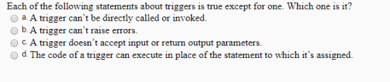 Each of the following statements about triggers is true except for one. Which one is it? a A trigger cant be directly called or invoked O b A trigger cant raise errors C. A trigger doesnt accept input or return output parameters. O d. The code of a trigger can execute in place of the statement to which its assigned.
