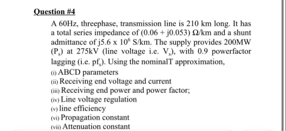 Question #4 A 60Hz, threephase, transmission line is 210 km long. It has a total series impedance of (0.06 +0.053) S2/km and