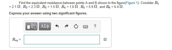 Find the equivalent resistance between points A and B shown in the figure(Figure 1). Consider R1 -2.1 Ω , R2 = 2.3 Ω . R3 = 1.5 Ω , R4 = 1.6 Ω . R5 = 5.9 Ω . and R6 = 6.462 Express your answer using two significant figures. Req -