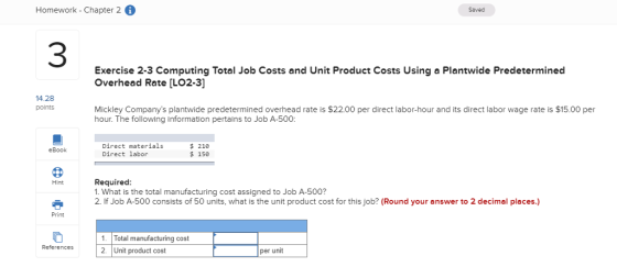 Homework - Chapter 2 Saved 3 Exercise 2-3 Computing Total Job Costs and Unit Product Costs Using a Plantwide Predeterminecd Overhead Rate [LO2-3] 14.28 points Mickley Companys plantwide predetermined overhead rate is $22.00 per direct labor-hour and its direct labor wage rate is $15.00 per hour. The following information pertains to Job A-500: Direct materials Direct labor $ 210 $ 150 eBook Required: 1. What is the total manufacturing cost assigned to Job A-500? 2. If Job A-500 consists of 50 units, what is the unit product cost for this job? (Round your answer to 2 decimal places.) Hint Print 1. Total manufacturing cost 2. Unit product cost References2 per unit