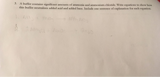 3. A buffer contains significant amounts of ammonia and ammonium chloride. Write equations to show how this buffer neutralizes added acid and added base. Include one sentence of explanation for each equation.