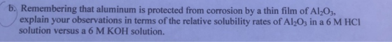 b. Remembering that aluminum is protected from corrosion by a thin film of Al 0s, explain your observations in terms of the relative solubility rates of Al2Os in a 6 M HCI solution versus a 6 M KOH solution.