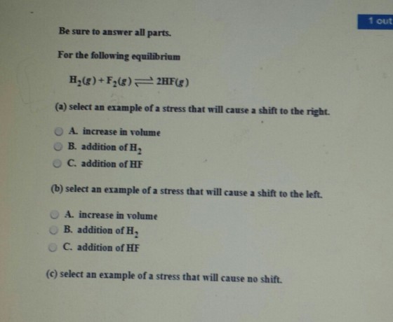 1 out Be sure to answer all parts. For the following equilibrium (a) select an example of a stress that will cause a shift to the right. 。A. increase in volume O B. addition of H, O addition of HF (b) select an example of a stress that will cause a shift to the left. O A. increase in volume OB. addition of H2 O C. addition of HF (c) select an example of a stress that will cause no shift.