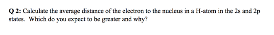 Q2: Calculate the average distance of the electron to the nucleus in a H-atom in the 2s and 2p states. Which do you expect to
