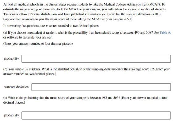 Almost all medical schools in the United States require students to take the Medical College Admission Test (MCAT). To estimate the mean score μ of those who took the MCAT on your campus, you will obtain the scores of an SRS of students. The scores follow a Normal distribution, and from published information you know that the standard deviation is 10.8. Suppose that, unknown to you, the mean score of those taking the MCAT on your campus is 500. In answering the questions, use z-scores rounded to two decimal places. (a) If you choose one student at random, what is the probability that the students score is between 495 and 505? Use Table A or software to calculate your answer Enter your answer rounded to four decimal places.) probability: (b) You sample 36 students. What is the standard deviation of the sampling distribution of their average score ? (Enter your answer rounded to two decimal places.) standard deviation (c) What is the probability that the mean score of your sample is between 495 and 505? (Enter your answer rounded to four decimal places.) probability