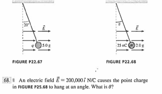 2- 25nC 2.0g FIGURE P22.67 FIGURE P22.68 68. II An electric field E= 200,000 ÎN/C causes the point charge in FIGURE P25.68 to hang at an angle. What is0?