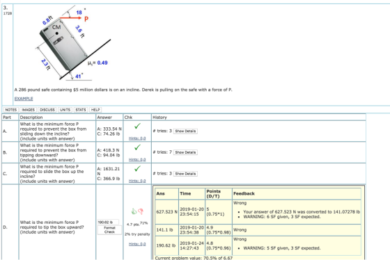 1728 18 CM H0.49 41 A 286 pound safe containing $5 million dollars is on an incline. Derek is pulling on the safe with a force of P NOTES IMAGES DISCUSS UNITS STATS HELP Part Description Answer Chk History What is the minimum force P required to prevent the box fromA: 333.54 N sliding down the incline? (include units with ans What is the minimum force P required to prevent the box fromA: 418.3 N tipping downward? (include units with answer) What is the minimum force P required to slide the box up the incline? (include units with answer) A. # tries: 3 Show Details C: 74.26 lb Hints: 0.0 # tries: 7 Show Details C: 94.04 lb Hints: 0.0 A: 1631.21 C. # tries: 3 Show Details C: 366.9 Ib Hints: 0,0 Points Ans Time Feedback (D/T) Wrong g |||627.523 N 012.01.2015 . Your answer of 627.523 N was converted to 141.07278 lb 23:54:15 (0.75*1) WARNING: 6 SF given, 3 SF expected What is the minimum force P required to tip the box upward? (include units with answer) 190.62 lb | 4.7 pts,7196 Format Check 141.1 lb 2019-01-20 4.9 296 try penalty 23:54:38(0.75*0.98)Wrong Wrong Hints: 0.01 190.62 lb 2019-01-24 4.8 14:27:43 (0.75*0.96)WARNING: 5 SF given, 3 SF expected Current Droblem value: 70.5% of 6.67