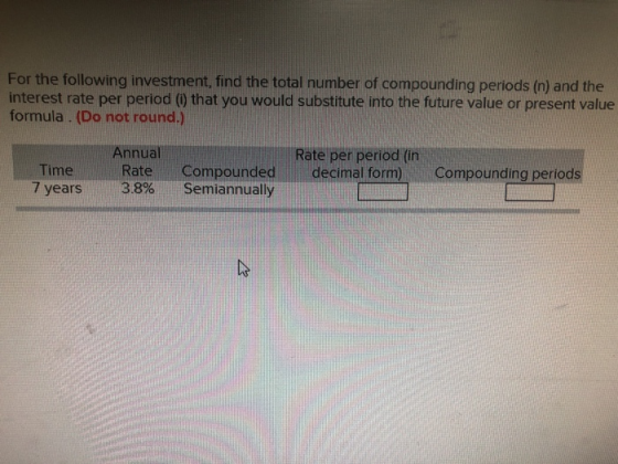 For the following investment, find the total number of compounding periods (n) and the interest rate per period (0 that you would substitute into the future value or present value formula . (Do not round.) Annuall Rate Rate per period (in decimal form) Time 7 years 3.8% semiannually Compounded Compounding periods