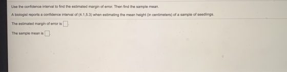Use the confidence interval to find the estimated margin of error. Then find the sample mean. A biologist reports a confidenc