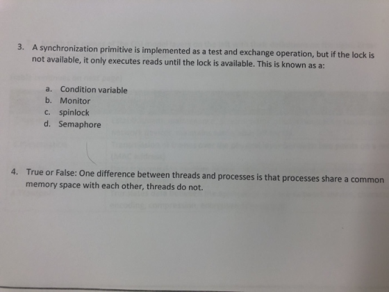 3. A syn chronization primitive is implemented as a test and exchange operation, but if the lock is not available, it only executes reads until the lock is available. This is known as a a. Condition variable b. Monitor c. spinlock d. Semaphore True or False: One difference between threads and processes is that processes share a common memory space with each other, threads do not. 4.