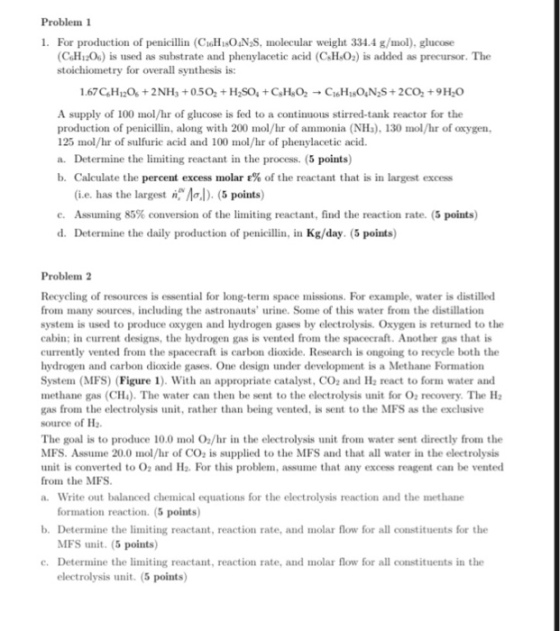 Problen 1 1. For production of penicillin (CIGHsO4N S, molecular weight 334.4 g/mol), glucose CoHr2O) is used as substrate and phenylacetic acid (C H O2) is added as precursor. The stoichiometry for overall synthesis is: A supply of 100 mol/hr of glucose is fed to a continuous stirred-tank reactor for the production of penicillin, along with 200 mol/hr of ammonia (NHs),130 mol/hr of oxygen, 125 mol/hr of sulfuric acid and 100 mol/hr of phenylacetic acid. a. Determine the limiting reactant in the process. (5 points) b. Calculate the percent excess molar ε% of the reactant that is in largest excess (ie. has the largest nAal). (5 points) e. Assuming 85% conversion of the limiting reactant, find the reaction rate. (5 points) d. Determine the daily production of penicillin, in Kg/day. (5 points) Problemn 2 Recycling of resources is essential for long-term space missions. For example, water is distilled from many sources, including the astronauts urine. Some of this water from the distillation system is used to produce oxygen and hydrogen gases by electrolysis. Oxygen is returned to the cabin; in current designs, the hydrogen gas is vented from the spacecraft. Another gas that is currently vented from the spacecraft is carbon dioxide. Research is ongoing to recycle both the hydrogen and carbon dioxide gases. One design under development is a Methane Formation System (MFS) (Figure 1). With an appropriate catalyst, CO and H2 react to form water and methane gas (CH). The water can then be sent to the electrolysis unit for O recovery. The H gas from the electrolysis unit, rather than being vented, is sent to the MFS as the exclusive source of Ha The goal is to produce 10.0 mol O/hr in the electrolysis unit from water sent directly from the MFS. Assume 20.0 mol/hr of CO is supplied to the MFS and that all water in the electrolysis unit is converted to O2 and Ha. For this problem, assume that any excess reagent can be vented from the MFS a. Write out balanced chemical equations for the electrolysis reaction and the methane formation reaction. (5 points) MFS unit. (5 points) electrolysis unit. (5 points) b. Determine the limiting reactant, reaction rate, and molar flow for all constituents for the c. Determine the limiting reactant, reaction rate, and molar flow for all constituents in the