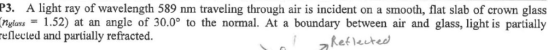 P3. A light ray of wavelength 589 nm traveling through air is incident on a smooth, flat slab of crown glass gas1.52) at an angle of 30.0° to the normal. At a boundary between air and glass, light is partially eflected and partially refracted. z Reflected