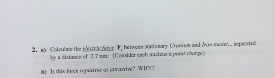 2. a) Calculate the electric force Fe between stationary Uranium and Iron nuclei... separated by a distance of 2.7 nm: (Consider each nucleus a point charge) b) Is this force repulsive or attractive? WHY?