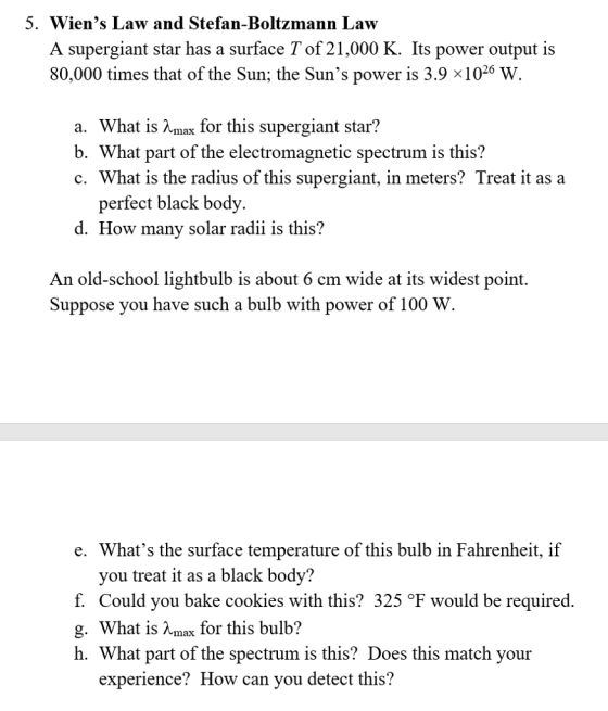 5. Wiens Law and Stefan-Boltzmann Law A supergiant star has a surface T of 21,000 K. Its power output is 80,000 times that of the Sun; the Suns power is 3.9 x1026 W. a. What is Amax for this supergiant star? b. What part of the electromagnetic spectrum is this? c. What is the radius of this supergiant, in meters? Treat it as a perfect black bod d. How many solar radii is this? y. An old-school lightbulb is about 6 cm wide at its widest point. Suppose you have such a bulb with power of 100 W e. Whats the surface temperature of this bulb in Fahrenheit, if vou treat it as a black body? f. Could you bake cookies with this? 325 °F would be required. g. What is Amax for this bulb? h. What part of the spectrum is this? Does this match your experience?How can vou detect this?