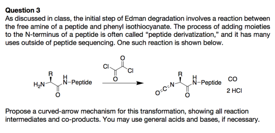 Question 3 As discussed in class, the initial step of Edman degradation involves a reaction between the free amine of a peptide and phenyl isothiocyanate. The process of adding moieties to the N-terminus of a peptide is often called peptide derivatization, and it has many uses outside of peptide sequencing. One such reaction is shown below. CI Cl H2N N-Peptide C) Peptide CQ C) C) 2 HCI C) Propose a curved-arrow mechanism for this transformation, showing all reaction intermediates and co-products. You may use general acids and bases, if necessary.