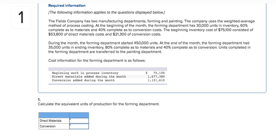 Required information The following information applies to the questions displayed below.] The Fields Company has two manufacturing departments, forming and painting. The company uses the weighted-average method of process costing. At the beginning of the month, the forming department has 30,000 units in inventory, 60% complete as to materials and 40% complete as to conversion costs. The beginning inventory cost of $75,100 consisted of $53,800 of direct materials costs and $21,300 of conversion costs. During the month, the forming department started 450,000 units. At the end of the month, the forming department had 35,000 units in ending inventory, 80% complete as to materials and 40% complete as to conversion. Units completed in the forming department are transferred to the painting department. Cost information for the forming department is as follows Beginning work in process inventory Direct materials added during the month Conversion added during the month 75,100 1,677,380 1,121,610 1. Calculate the equivalent units of production for the forming department. Direct Materials Conversion