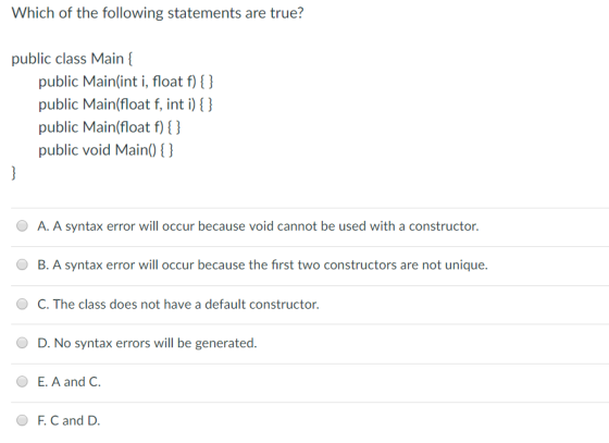 Which of the following statements are true? public class Main public Main(int i, float f) () public Main(float f, int i) public Main(float f) () public void Main0 ) O A. A syntax error will occur because void cannot be used with a constructor. B. A syntax error will occur because the first two constructors are not unique. C. The class does not have a default constructor D. No syntax errors will be generated. OE. A and C F.C and D