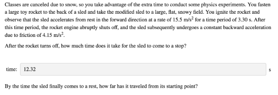 Classes are canceled due to snow, so you take advantage of the extra time to conduct some physics experiments. You faster a large toy rocket to the back of a sled and take the modified sled to a large, flat, snowy field. You ignite the rocket and observe that the sled accelerates from rest in the forward direction at a rate of 15.5 m/s2 for a time period of 3.30 s. After this time period, the rocket engine abruptly shuts off, and the sled subsequently undergoes a constant backward acceleration due to friction of 4.15 m/s2 After the rocket turns off, how much time does it take for the sled to come to a stop? time: 12.32 By the time the sled finally comes to a rest, how far has it traveled from its starting point?