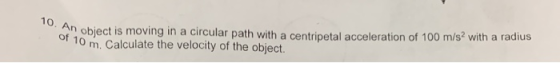 10. An object is moving in a circular path with a centripetal acceleration of 100 m/s2 with a radius of 10 m. Calculate the v