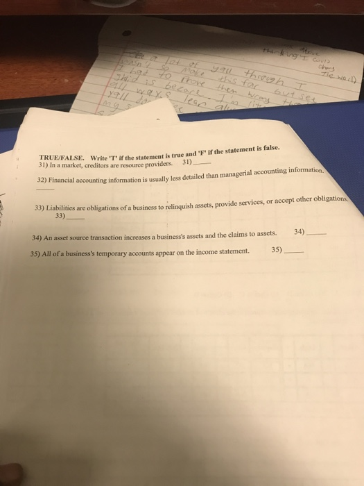 s? KUEFALSE. Write T if the statement is true and F if the statement is false. 31) In a market, creditors are resource prov is false. te T if the statement is true and F iders. 31) 32) Financial accounting information is usually less detailed than managerial accounting information 33) Liabilit 33) ties are obligations of a business to relinquish assets, provide services, or accept other obligations 34) asset source transaction increases a businesss assets and the claims to assets. 35) 35) All of a businesss temporary accounts appear on the income statement