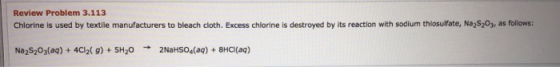 Review Problem 3.113 Chlorine is used by textile manufacturers to bleach cloth. Excess chlorine is destroyed by its reaction with sodium thiosulfate, Na S203, as follows Na2S203(aq)+4CI2( 9) SH20 2NaHSoa(a)8HCI(aq)