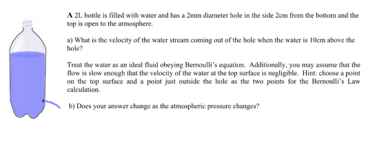 A 2L bottle is filled with water and has a 2mm diameter hole in the side 2cm from the bottom and the top is open to the atmosphere. a) What is the velocity of the water stream coming out of the hole when the water is 10cm above the hole? Treat the water as an ideal fluid obeying Bernoullis equation. Additionally, you may assume that the flow is slow enough that the velocity of the water at the top surface is negligible. Hint: choose a point on the top surface and a point just outside the hole as the two points for the Bernoullis Law calculation b) Does your answer change as the atmospheric pressure changes?