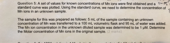 Question 5: A set of values for known concentrations of Mn ions were first obtained and a .os standard curve was plotted. Usi