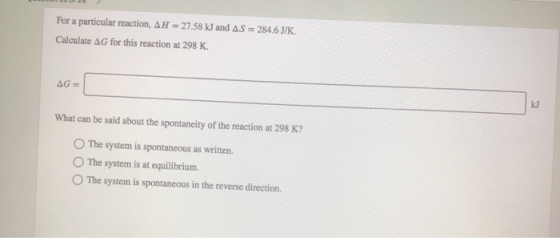 For a particular reaction, AH = 27.58 kJ and AS = 284.6J/K. Calculate AG for this reaction at 298 K. AG = What can be said ab
