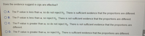 Does the evidence suggest e-cigs are effective? O A. The P-value is less than a so do not reject Ho. There is sufficient evid