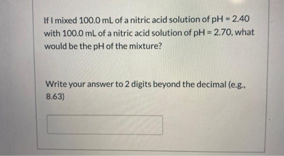 If I mixed 100.0 mL of a nitric acid solution of pH = 2.40 with 100.0 mL of a nitric acid solution of pH = 2.70, what would b