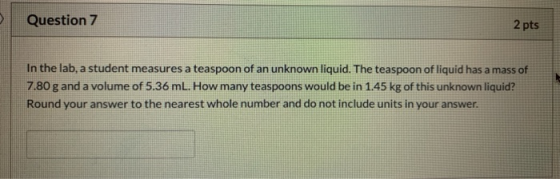 Question 7 2 pts In the lab, a student measures a teaspoon of an unknown liquid. The teaspoon of liquid has a mass of 7.80 g