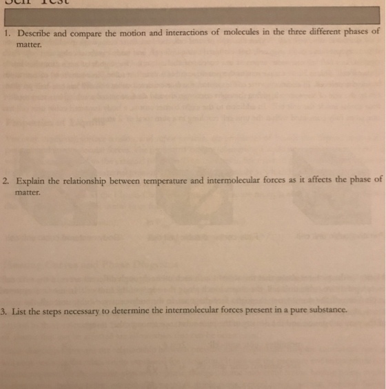 1. Describe and compare the motion and interactions of molecules in the three different phases of matter 2. Explain the relationship between temperature and intermolecular forces as it affects the phase of matter. 3. List the steps necessary to determine the intermolecular forces present in a pure substance.