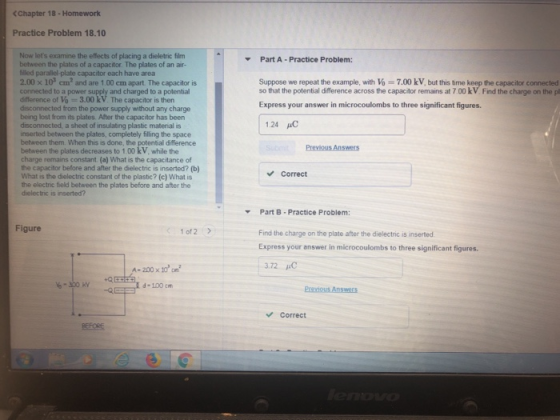 <Chapter 18- Homework Practice Problem 18.10 Now lets examine the effects of placing a dieletric film between the plates of a capacitor. The plates of an air- lled parallel-plate capacitor each have area 2.00 103 c 2 and are 1 00 cm apart The capacitor is connected to a power supply difference of Vo-3.00 kV. The capacitor is then disconnected from the power supply without any charge being lost from its plates. After the capacitor has been disconnected, a sheet of insulating plastic material is inserted between the plates, completely filling the space between them. When this is done, the potential difference between the plates decreases to 1.00 kV, while the charge remains constant. (a) What is the capacitance of the capacitor before and after the dielectric is inserted? (b) What is the dielectric constant of the plastic? (c) What is the electric field between the plates before and after the dielectric is inserted? Part A Practice Problem: Suppose we repeat the example, with Vo 7.00 kV, but this time keep the capacitor connected so that the potential difference across the capacitor remains at 7.00 kV. Find the charge on the pl Express your answer in microcoulombs to three significant figures. 1.24 μC Correct Part B-Practice Problem: Find the charge on the plate after the dielectric is inserted Express your answer in microcoulombs to three significant figures 372 Figure 1 of 2 E d 100 cm Correct BEFORE