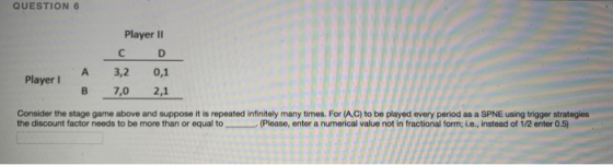 QUESTION 6 Player II A 3,2 0,1 В 7,0 2,1 Player I Consider the stage game above and suppose it is repeated infinitely many times. For (A,C) to be played every period as a SPNE using trigger strategies the discount factor needs to be more than or equal to (Please, enter a numerical value not in fractional form; i.e., instead of 1/2 enter 0.5)
