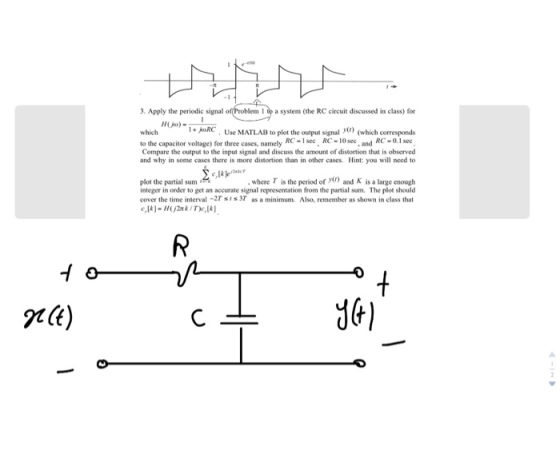 -1 3. Apply the periodic signal o I to a system (the RC circuit discussed in class) for which I+ oRC Use MATLAB to plot the output signal ) (which corresponds to the capacitor voltage) for three cases, namely RC-see, RC-10see a RC-0.1se Compare the output to the input signal and discuss the amount of distortion that is observed and why in some cases there is more distortion than in other cases. Hint: you will need to where τ is the period of y(r) and K is a large enough plot the partial sum integer in order to get an accurate signal representation from the partial sum. The plot should cover the time interval-2Tsis3T as a minimum. Also, remember as shown in class that 7k) P(t)
