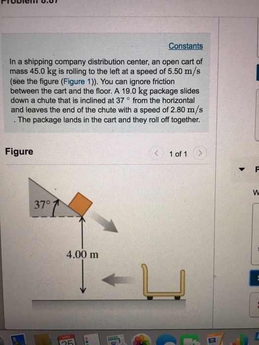 Constants In a shipping company distribution center, an open cart of mass 45.0 kg is rolling to the left at a speed of 5.50 m/s (see the figure (Figure 1)). You can ignore friction between the cart and the floor. A 19.0 kg package slides down a chute that is inclined at 37 from the horizontal and leaves the end of the chute with a speed of 2.80 m/s The package lands in the cart and they roll off together Figure 1 of 1 37° 4.00 m 25