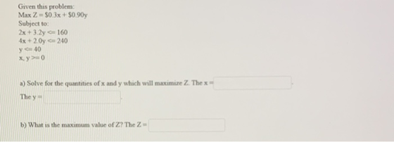 Given this problem Max Z = $0.3x + $0.90y Subject to: 2x + 3.2y= 160 4x + 2.0y = 240 y = 40 x.y >=0 a) Solve for the quantiti