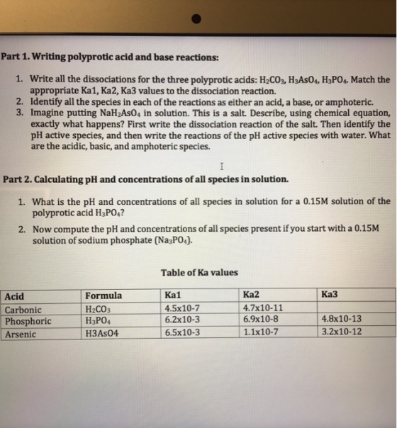Part 1. Writing polyprotic acid and base reactions: 1. Write all the dissociations for the three polyprotic acids: H2CO3, H3As04, H3PO4 Match the appropriate Ka1, Ka2, Ka3 values to the dissociation reaction. 2. Identify all the species in each of the reactions as either an acid, a base, or amphoteric. 3. Imagine putting NaH2As04 in solution. This is a salt. Describe, using chemical equation, exactly what happens? First write the dissociation reaction of the salt. Then identify the pH active species, and then write the reactions of the pH active species with water.What are the acidic, basic, and amphoteric species. Part 2. Calculating pH and concentrations of all species in solution. 1. What is the pH and concentrations of all species in solution for a 0.15M solution of the polyprotic acid H3PO4? Now compute the pH and concentrations of all species present if you start with a 0.15M solution of sodium phosphate (Na3P04). 2. Table of Ka values Ka2 Ka3 Acid Carbonic Phosphoric Arsenic Formula H2CO3 H3PO4 H3As04 Ka1 6.2x10-3 6.5x10-3 4.5x10-7 4.7x10-11 6.9x10-8 1.1x10-7 4.8x10-13 3.2x10-12